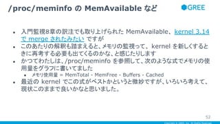 Copyright © GREE, Inc. All Rights Reserved.
● 入門監視８章の訳注でも取り上げられた MemAvailable、 kernel 3.14
で merge されたみたい ですが
● このあたりの解釈も踏まえると、メモリの監視って、 kernel を新しくすると
きに再考する必要も出てくるのかな、と感じたりします
● かつてわたしは、/proc/meminfo を参照して、次のような式でメモリの使
用量をグラフに書いてました
● メモリ使用量 = MemTotal - MemFree - Buffers - Cached
● 最近の kernel でこの式がベストかというと微妙ですが、いろいろ考えて、
現状このままで良いかなと思いました。
/proc/meminfo の MemAvailable など
52
 