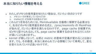 Copyright © GREE, Inc. All Rights Reserved.
● わたしがメモリの使用量を知りたい理由は、だいたい次の２つです
a. メモリリークが発生しているかどうか
b. malloc(2) が失敗する状態かどうか
● これら２つを知るためには、MemAvailable を厳格に解釈する必要はな
く、先ほどのメモリ使用量を求める式と、 /proc/meminfo の MemFree
があれば、だいたい要件を満たせるわけです。 page cache を破棄すれ
ばメモリ空けられるとしても、page cache 破棄するのはそれなりにコスト
が高いこともありますし。
● kernel が新しくなって、以前と metric の意味や定義が変わることはあり
ます。でも、その都度、本当に求められている情報について再考して、変化
を受け入れていけば良いわけです。
本当に知りたい情報を考える
53
 