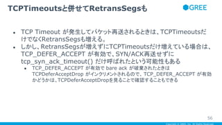 Copyright © GREE, Inc. All Rights Reserved.
● TCP Timeout が発生してパケット再送されるときは、TCPTimeoutsだ
けでなくRetransSegsも増える。
● しかし、RetransSegsが増えずにTCPTimeoutsだけ増えている場合は、
TCP_DEFER_ACCEPT が有効で、SYN/ACK再送せずに
tcp_syn_ack_timeout() だけ呼ばれたという可能性もある
● TCP_DEFER_ACCEPT が有効で bare ack が破棄されたときは
TCPDeferAcceptDrop がインクリメントされるので、 TCP_DEFER_ACCEPT が有効
かどうかは、TCPDeferAcceptDropを見ることで確認することもできる
TCPTimeoutsと併せてRetransSegsも
56
 