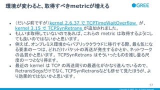 Copyright © GREE, Inc. All Rights Reserved.
● （だいぶ前ですが）kernel 2.6.37 で TCPTimeWaitOverflow が、
kernel 3.15 で TCPSynRetrans が追加されました。
● もしいま取得していないのであれば、これらの metric は取得するようにし
ても良いのではないかと思います。
● 例えば、オンプレミス環境からパブリッククラウドに移行する際、最も気にな
る要素の一つは、どれだけパケットの再送が発生するかとか、ネットワーク
の品質かと思います。 TCPSynRetrans はそういったものを推し量る尺
度の一つとなり得ます。
● 最近の kernel は TCP の再送周りの最適化がかなり進んでいるので、
RetransSegsだけでなく、TCPSynRetransなども併せて見たほうが、よ
り効果的ではないかと思います。
環境が変わると、取得すべきmetricが増える
57
 