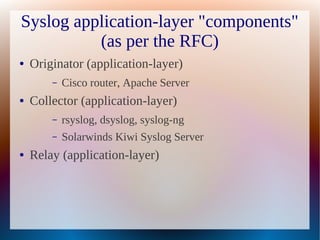 Syslog application-layer "components"
          (as per the RFC)
●   Originator (application-layer)
        –   Cisco router, Apache Server
●   Collector (application-layer)
        –   rsyslog, dsyslog, syslog-ng
        –   Solarwinds Kiwi Syslog Server
●   Relay (application-layer)
 