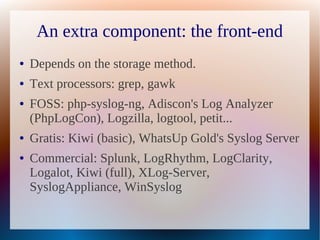 An extra component: the front-end
●   Depends on the storage method.
●   Text processors: grep, gawk
●   FOSS: php-syslog-ng, Adiscon's Log Analyzer
    (PhpLogCon), Logzilla, logtool, petit...
●   Gratis: Kiwi (basic), WhatsUp Gold's Syslog Server
●   Commercial: Splunk, LogRhythm, LogClarity,
    Logalot, Kiwi (full), XLog-Server,
    SyslogAppliance, WinSyslog
 