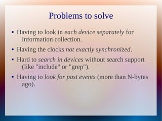 Problems to solve
●   Having to look in each device separately for
     information collection.
●   Having the clocks not exactly synchronized.
●   Hard to search in devices without search support
     (like "include" or "grep").
●   Having to look for past events (more than N-bytes
     ago).
 