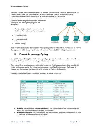 El Hassan EL AMRI – Syslog
E l H a s a n E L A M R I P a g e 2 | 4
transfère tous les messages système vers un serveur Syslog externe. Toutefois, les messages de
niveau de débogage sont transférés vers le tampon interne et ne sont accessibles que par
l'intermédiaire de l'administrateur à partir de l'interface en ligne de commande.
Comme l'illustre la figure ci-contre, les destinations
classiques des messages Syslog sont les
suivantes :
 Tampon de journalisation (mémoire vive à
l'intérieur d'un routeur ou d'un commutateur)
 Ligne de console
 Ligne de terminal
 Serveur Syslog
Il est possible de surveiller à distance les messages système en affichant les journaux sur un serveur
Syslog ou en accédant au périphérique par le biais de Telnet, de SSH ou du port de console.
III. Format de message Syslog
Les périphériques Cisco génèrent des messages Syslog à la suite des événements réseau. Chaque
message Syslog contient un niveau de gravité et une capacité.
Plus les numéros des niveaux sont petits, plus les alarmes Syslog sont critiques. Il est possible de
définir le niveau de gravité des messages de manière à contrôler l'emplacement d'affichage de
chaque type de message (par exemple sur la console ou d'autres destinations).
La liste complète des niveaux Syslog est illustrée à la Figure ci-dessous :
 Niveau d'avertissement - Niveau d'urgence : ces messages sont des messages d'erreur
relatifs aux dysfonctionnements logiciels ou matériels.
 Niveau de débogage : ce niveau indique que les messages sont des résultats générés suite
à l'exécution de diverses commandes debug.
 