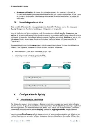 El Hassan EL AMRI – Syslog
E l H a s a n E L A M R I P a g e 3 | 4
 Niveau de notification : le niveau de notification existe à titre purement informatif, la
fonctionnalité des périphériques n'étant pas affectée. Les transitions d'interface à l'état « up »
ou « down » ainsi que les messages de redémarrage du système s'affichent au niveau de
notification.
IV. Horodatage de service
Il est possible d'horodater les messages de journal et de définir l'adresse source des messages
Syslog. Cela permet d'améliorer le débogage et la gestion en temps réel.
Lors de l'exécution de la commande de mode de configuration globale service timestamps log
uptime, le temps écoulé depuis le dernier démarrage du commutateur s'affiche dans les événements
consignés. Une version plus utile de cette commande s'applique au mot-clé datetime au lieu du mot-
clé uptime, forçant ainsi chaque événement consigné à afficher la date et l'heure associées à
l'événement.
En cas d'utilisation du mot-clé datetime, il est nécessaire de configurer l'horloge du périphérique
réseau. Cette opération peut être accomplie de deux manières différentes :
 manuellement, à l'aide de la commande clock set
 automatiquement, à l'aide du protocole NTP.
V. Configuration de Syslog
V.1 Journalisation par défaut
Par défaut, les routeurs et commutateurs Cisco envoient des messages journaux à la console pour
tous les niveaux de gravité. Sur certaines versions de Cisco IOS, le périphérique consigne également
les messages dans une mémoire tampon par défaut. Pour activer ces deux paramètres, utilisez les
commandes de configuration globale logging console et logging buffered, respectivement.
La commande show logging affiche les paramètres de service de journalisation par défaut sur un
routeur Cisco, comme le montre la figure ci-dessous. Les premières lignes du résultat affichent des
 