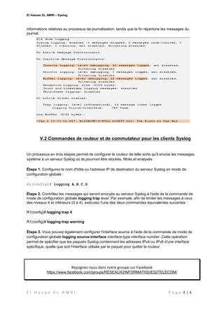El Hassan EL AMRI – Syslog
E l H a s a n E L A M R I P a g e 4 | 4
informations relatives au processus de journalisation, tandis que la fin répertorie les messages du
journal.
V.2 Commandes de routeur et de commutateur pour les clients Syslog
Un processus en trois étapes permet de configurer le routeur de telle sorte qu'il envoie les messages
système à un serveur Syslog où ils pourront être stockés, filtrés et analysés :
Étape 1. Configurez le nom d'hôte ou l'adresse IP de destination du serveur Syslog en mode de
configuration globale :
R1(config)# logging A.B.C.D
Étape 2. Contrôlez les messages qui seront envoyés au serveur Syslog à l'aide de la commande de
mode de configuration globale logging trap level. Par exemple, afin de limiter les messages à ceux
des niveaux 4 et inférieurs (0 à 4), exécutez l'une des deux commandes équivalentes suivantes :
R1(config)# logging trap 4
R1(config)# logging trap warning
Étape 3. Vous pouvez également configurer l'interface source à l'aide de la commande de mode de
configuration globale logging source-interface interface-type interface number. Cette opération
permet de spécifier que les paquets Syslog contiennent les adresses IPv4 ou IPv6 d'une interface
spécifique, quelle que soit l'interface utilisée par le paquet pour quitter le routeur.
Rejoignez-nous dans notre groupe sur Facebook
https://www.facebook.com/groups/RESEAUX2INFORMATIQUES2TELECOM/
 