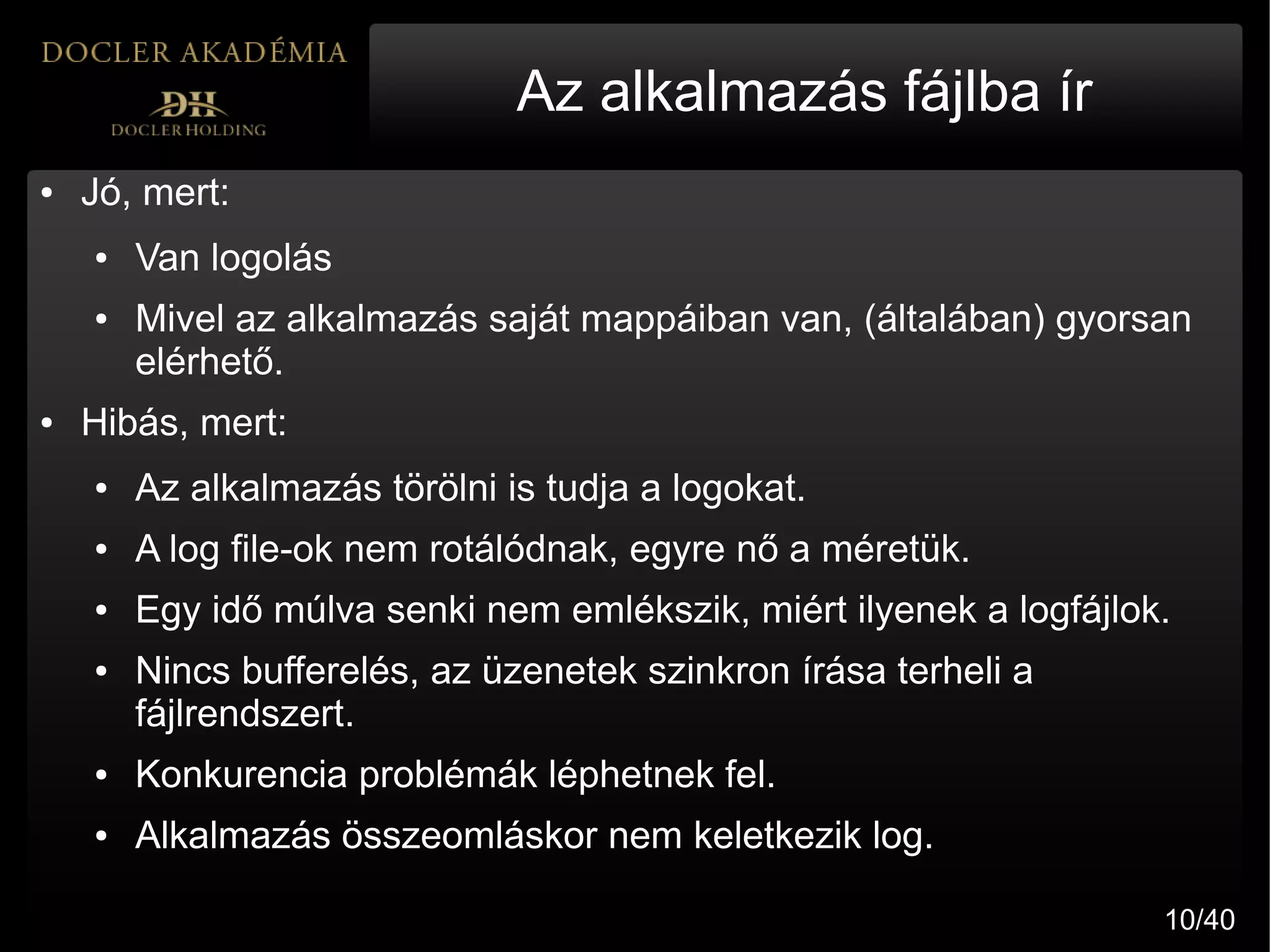 Az alkalmazás fájlba ír
●   Jó, mert:
    ●   Van logolás
    ●   Mivel az alkalmazás saját mappáiban van, (általában) gyorsan
        elérhető.
●   Hibás, mert:
    ●   Az alkalmazás törölni is tudja a logokat.
    ●   A log file-ok nem rotálódnak, egyre nő a méretük.
    ●   Egy idő múlva senki nem emlékszik, miért ilyenek a logfájlok.
    ●   Nincs bufferelés, az üzenetek szinkron írása terheli a
        fájlrendszert.
    ●   Konkurencia problémák léphetnek fel.
    ●   Alkalmazás összeomláskor nem keletkezik log.

                                                                    10/40
 