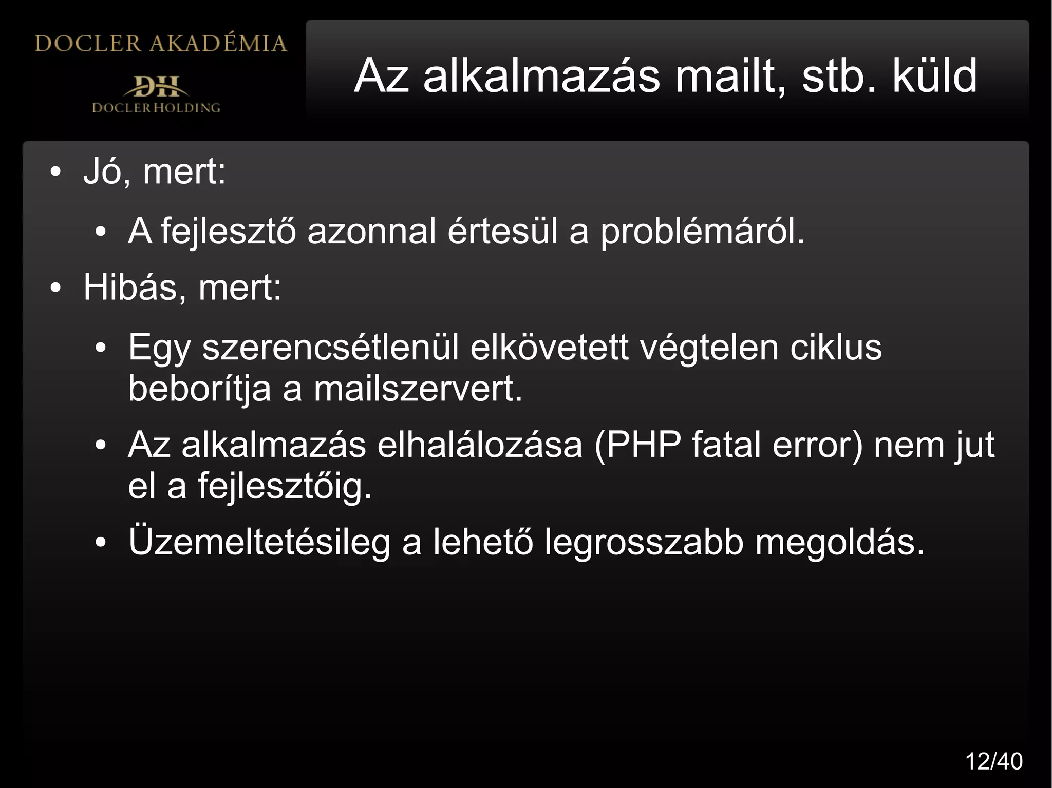 Az alkalmazás mailt, stb. küld
●   Jó, mert:
    ●   A fejlesztő azonnal értesül a problémáról.
●   Hibás, mert:
    ●   Egy szerencsétlenül elkövetett végtelen ciklus
        beborítja a mailszervert.
    ●   Az alkalmazás elhalálozása (PHP fatal error) nem jut
        el a fejlesztőig.
    ●   Üzemeltetésileg a lehető legrosszabb megoldás.




                                                          12/40
 