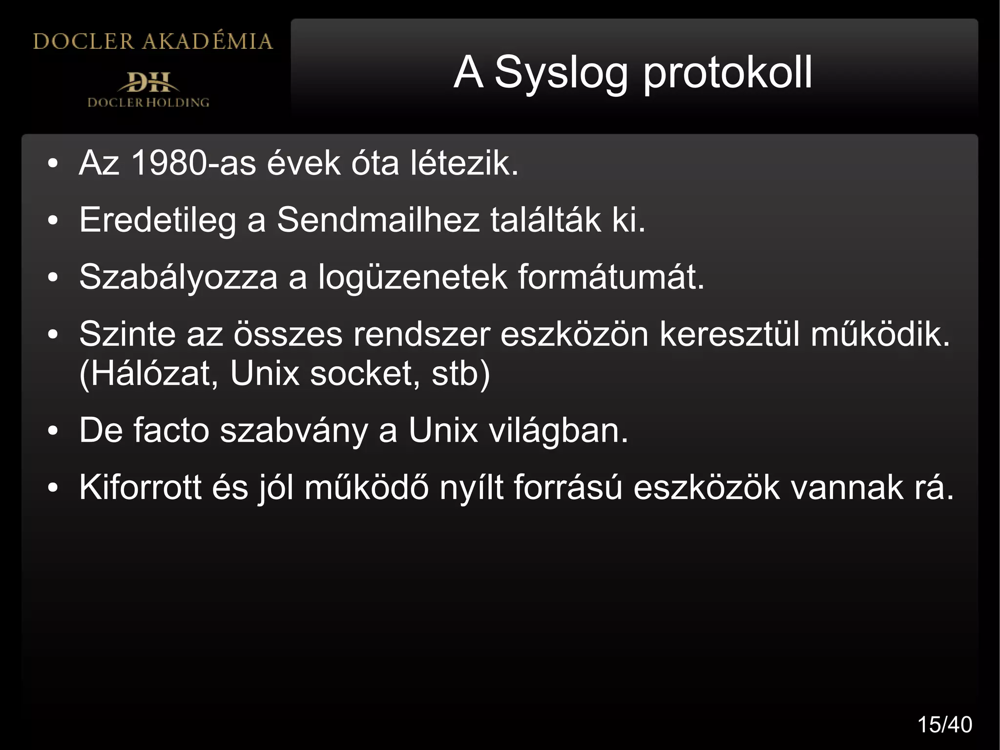 A Syslog protokoll
●   Az 1980-as évek óta létezik.
●   Eredetileg a Sendmailhez találták ki.
●   Szabályozza a logüzenetek formátumát.
●   Szinte az összes rendszer eszközön keresztül működik.
    (Hálózat, Unix socket, stb)
●   De facto szabvány a Unix világban.
●   Kiforrott és jól működő nyílt forrású eszközök vannak rá.




                                                          15/40
 