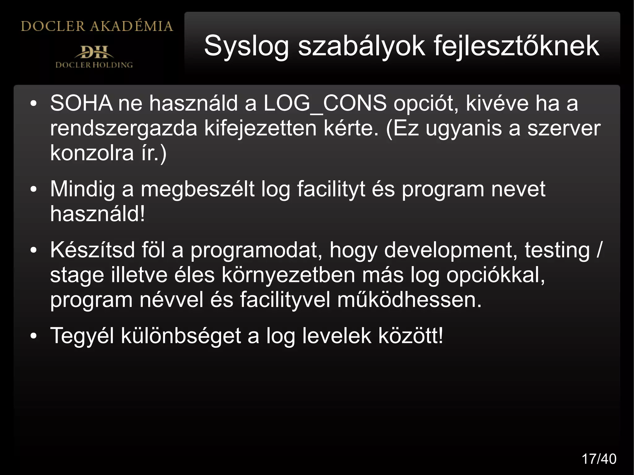 Syslog szabályok fejlesztőknek
●   SOHA ne használd a LOG_CONS opciót, kivéve ha a
    rendszergazda kifejezetten kérte. (Ez ugyanis a szerver
    konzolra ír.)
●   Mindig a megbeszélt log facilityt és program nevet
    használd!
●   Készítsd föl a programodat, hogy development, testing /
    stage illetve éles környezetben más log opciókkal,
    program névvel és facilityvel működhessen.
●   Tegyél különbséget a log levelek között!




                                                         17/40
 