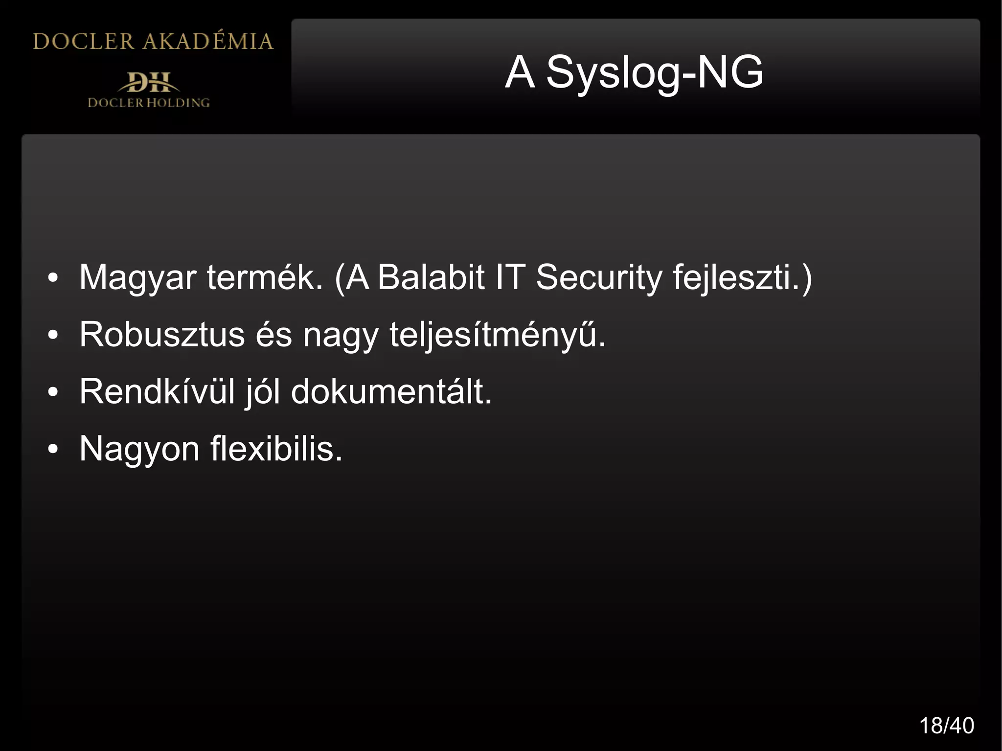 A Syslog-NG



●   Magyar termék. (A Balabit IT Security fejleszti.)
●   Robusztus és nagy teljesítményű.
●   Rendkívül jól dokumentált.
●   Nagyon flexibilis.




                                                        18/40
 