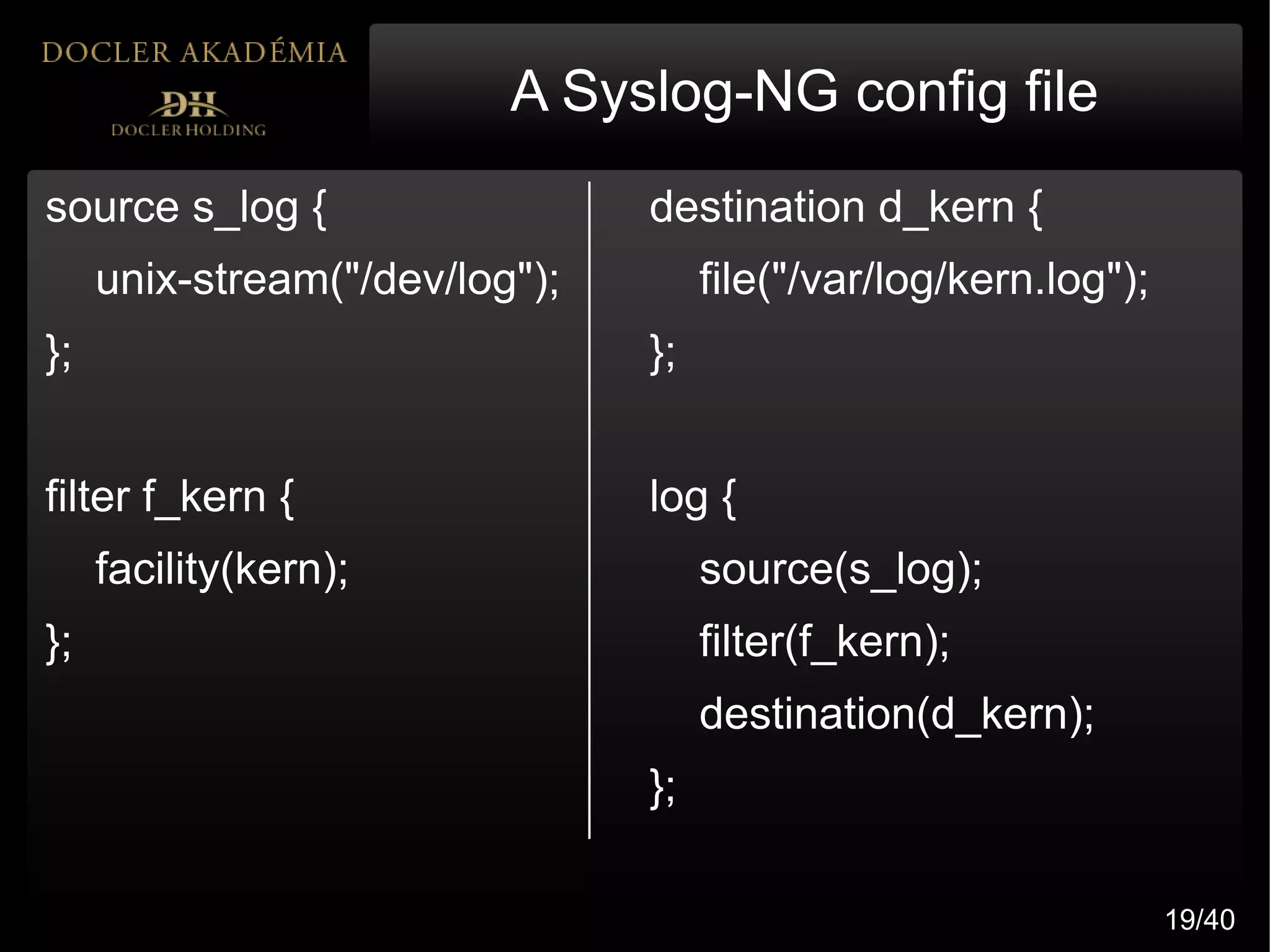 A Syslog-NG config file
source s_log {                  destination d_kern {
     unix-stream("/dev/log");        file("/var/log/kern.log");
};                              };


filter f_kern {                 log {
     facility(kern);                 source(s_log);
};                                   filter(f_kern);
                                     destination(d_kern);
                                };

                                                                  19/40
 