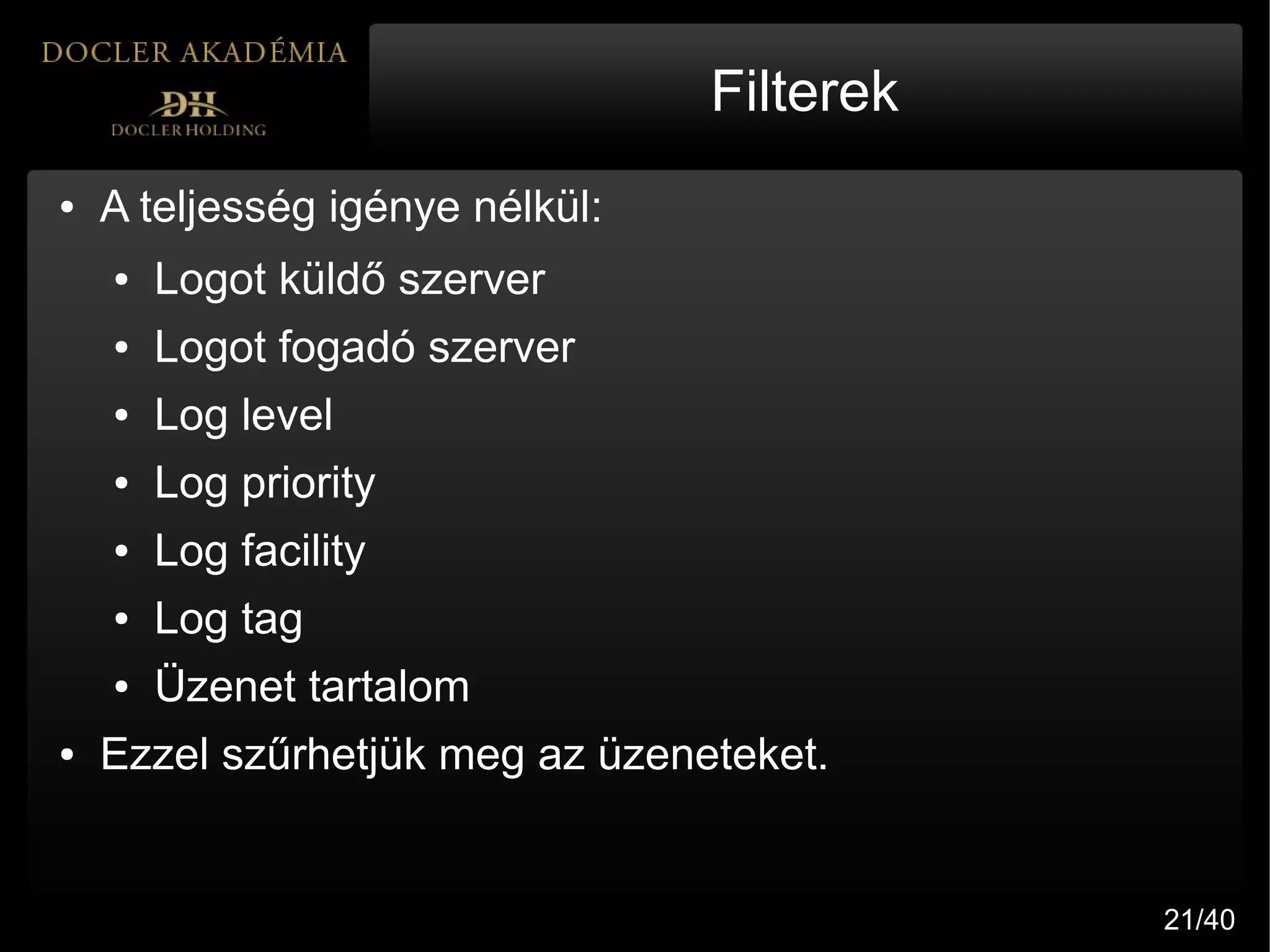 Filterek
●   A teljesség igénye nélkül:
    ●   Logot küldő szerver
    ●   Logot fogadó szerver
    ●   Log level
    ●   Log priority
    ●   Log facility
    ●   Log tag
    ●   Üzenet tartalom
●   Ezzel szűrhetjük meg az üzeneteket.


                                            21/40
 