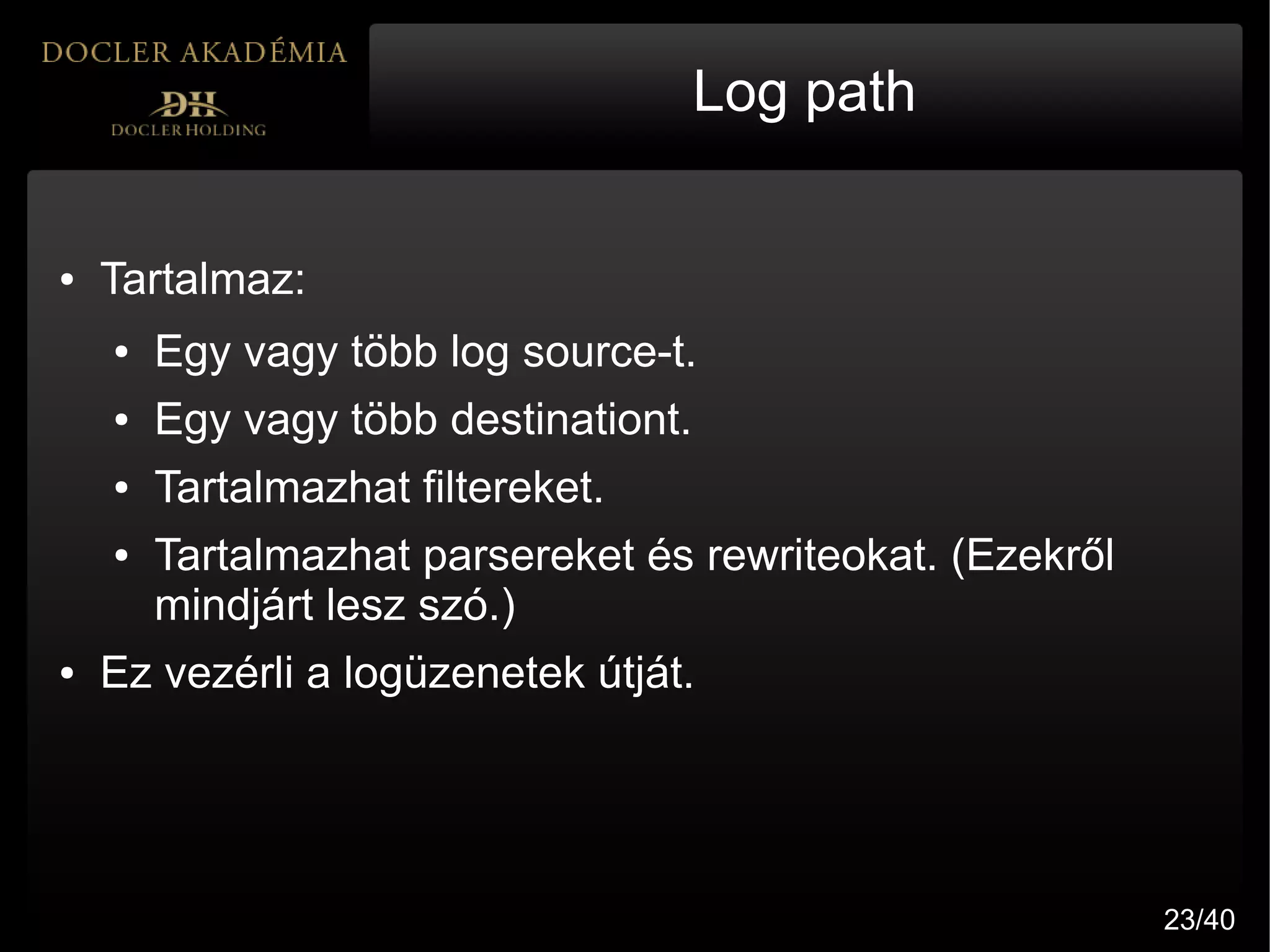 Log path


●   Tartalmaz:
    ●   Egy vagy több log source-t.
    ●   Egy vagy több destinationt.
    ●   Tartalmazhat filtereket.
    ●   Tartalmazhat parsereket és rewriteokat. (Ezekről
        mindjárt lesz szó.)
●   Ez vezérli a logüzenetek útját.




                                                           23/40
 