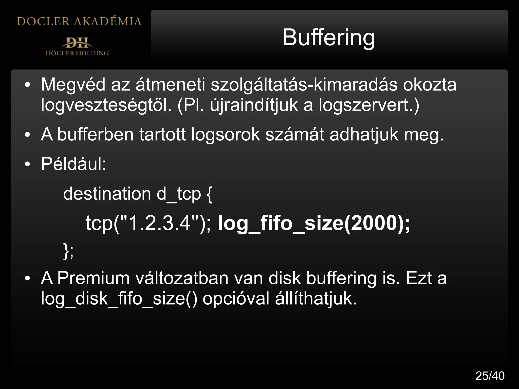 Buffering
●   Megvéd az átmeneti szolgáltatás-kimaradás okozta
    logveszteségtől. (Pl. újraindítjuk a logszervert.)
●   A bufferben tartott logsorok számát adhatjuk meg.
●   Például:
      destination d_tcp {
           tcp("1.2.3.4"); log_fifo_size(2000);
      };
●   A Premium változatban van disk buffering is. Ezt a
    log_disk_fifo_size() opcióval állíthatjuk.



                                                         25/40
 