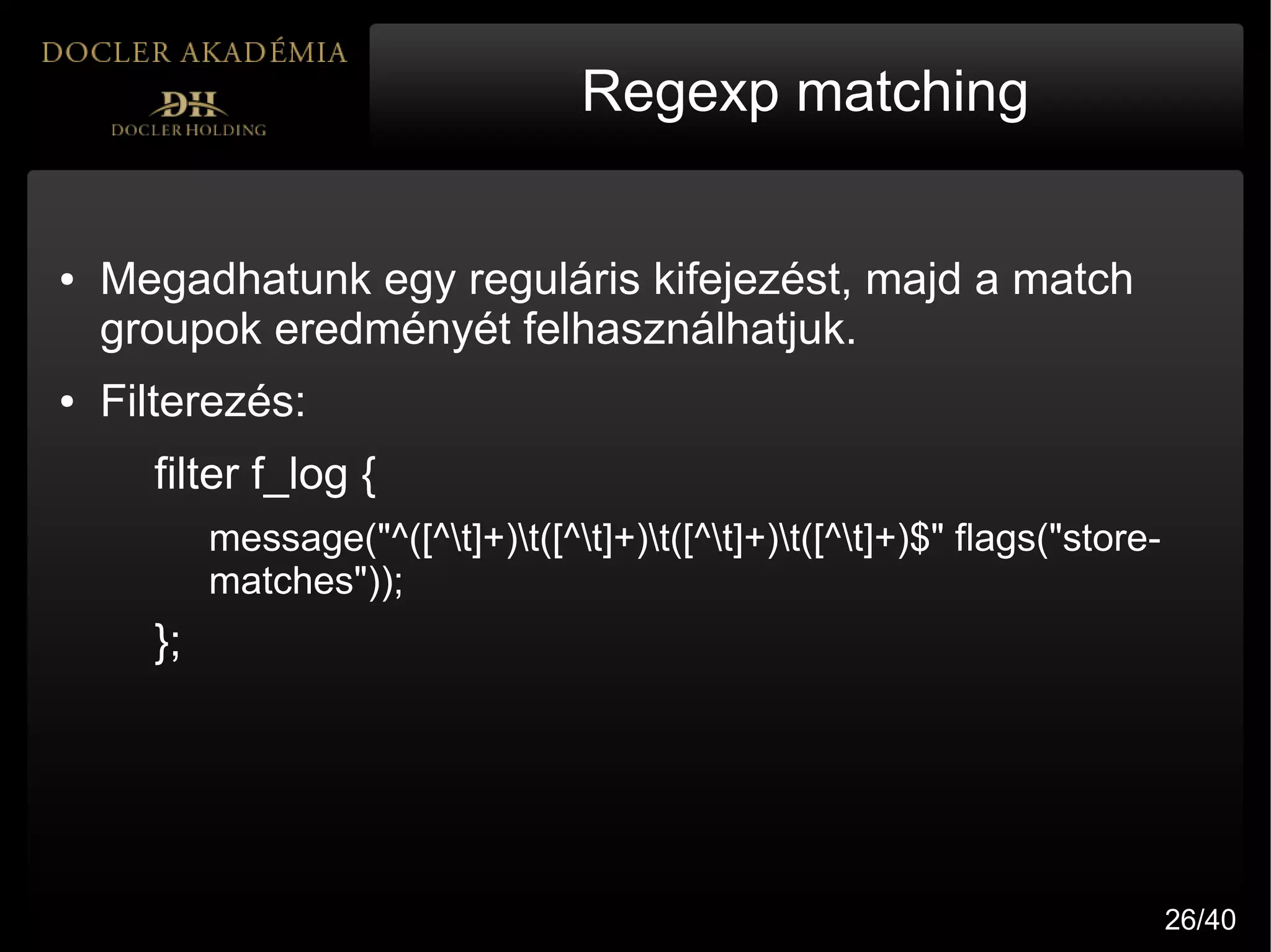 Regexp matching


●   Megadhatunk egy reguláris kifejezést, majd a match
    groupok eredményét felhasználhatjuk.
●   Filterezés:
      filter f_log {
           message("^([^t]+)t([^t]+)t([^t]+)t([^t]+)$" flags("store-
           matches"));
      };




                                                                              26/40
 