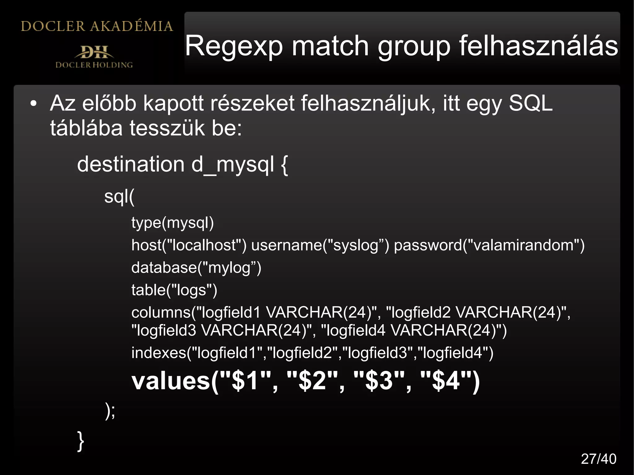 Regexp match group felhasználás
●   Az előbb kapott részeket felhasználjuk, itt egy SQL
    táblába tesszük be:
      destination d_mysql {
          sql(
               type(mysql)
               host("localhost") username("syslog”) password("valamirandom")
               database("mylog”)
               table("logs")
               columns("logfield1 VARCHAR(24)", "logfield2 VARCHAR(24)",
               "logfield3 VARCHAR(24)", "logfield4 VARCHAR(24)")
               indexes("logfield1","logfield2","logfield3","logfield4")
               values("$1", "$2", "$3", "$4")
          );
      }
                                                                           27/40
 