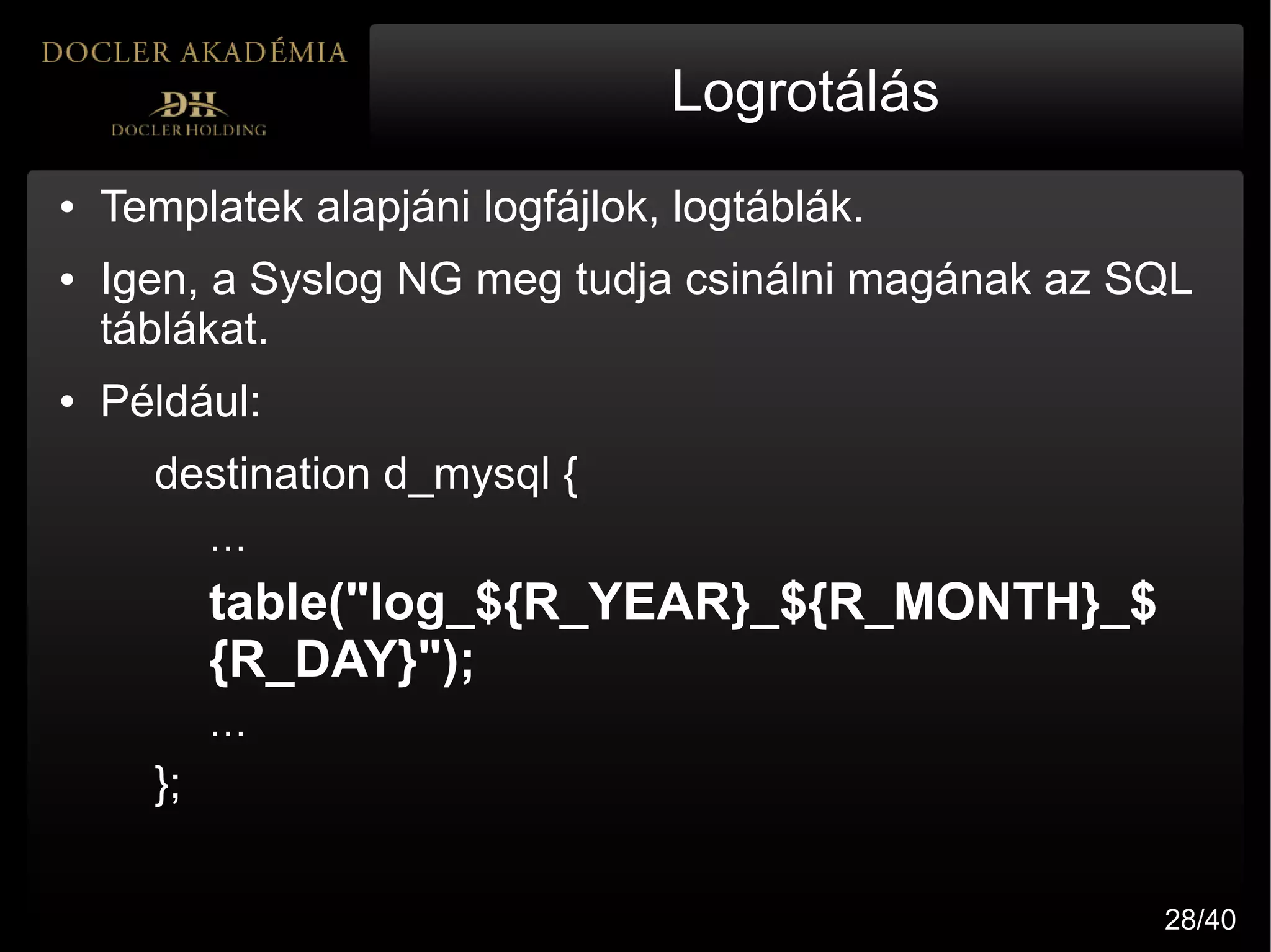 Logrotálás
●   Templatek alapjáni logfájlok, logtáblák.
●   Igen, a Syslog NG meg tudja csinálni magának az SQL
    táblákat.
●   Például:
      destination d_mysql {
           …
           table("log_${R_YEAR}_${R_MONTH}_$
           {R_DAY}");
           …
      };

                                                     28/40
 