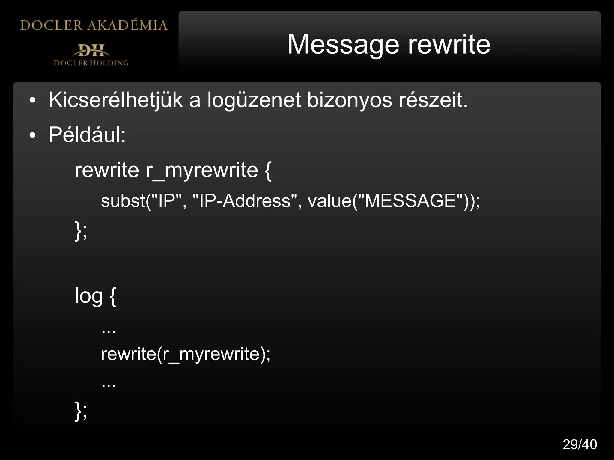Message rewrite
●   Kicserélhetjük a logüzenet bizonyos részeit.
●   Például:
      rewrite r_myrewrite {
           subst("IP", "IP-Address", value("MESSAGE"));
      };


      log {
           ...
           rewrite(r_myrewrite);
           ...
      };
                                                          29/40
 
