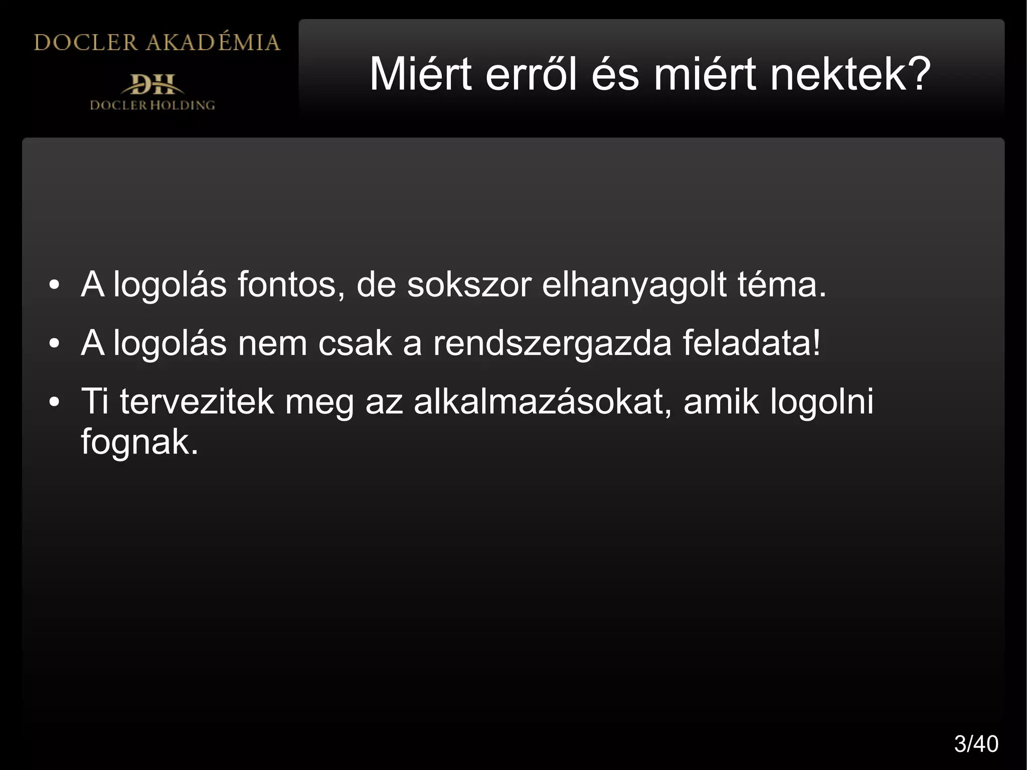 Miért erről és miért nektek?



●   A logolás fontos, de sokszor elhanyagolt téma.
●   A logolás nem csak a rendszergazda feladata!
●   Ti tervezitek meg az alkalmazásokat, amik logolni
    fognak.




                                                        3/40
 