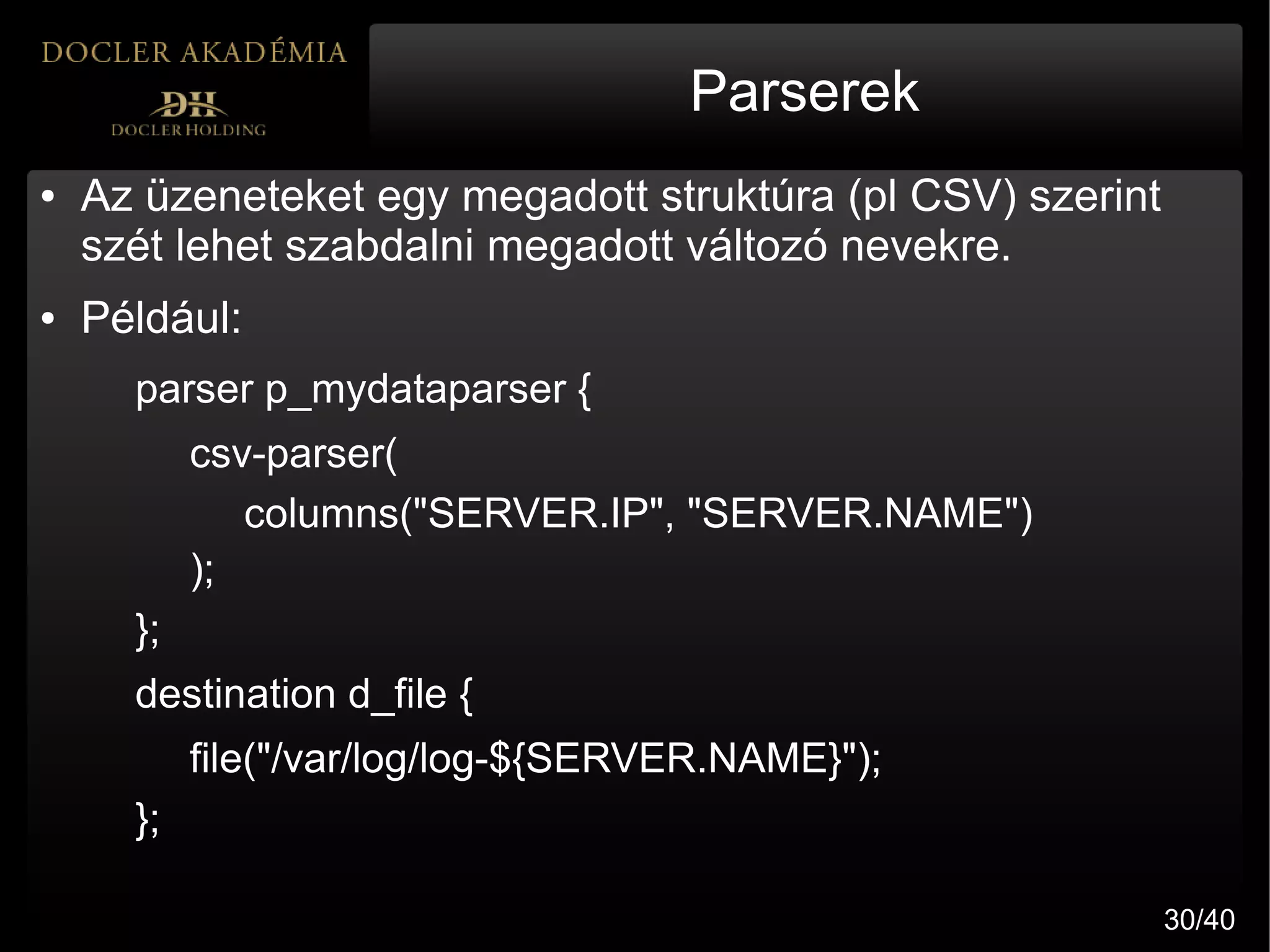 Parserek
●   Az üzeneteket egy megadott struktúra (pl CSV) szerint
    szét lehet szabdalni megadott változó nevekre.
●   Például:
      parser p_mydataparser {
           csv-parser(
              columns("SERVER.IP", "SERVER.NAME")
           );
      };
      destination d_file {
           file("/var/log/log-${SERVER.NAME}");
      };

                                                            30/40
 