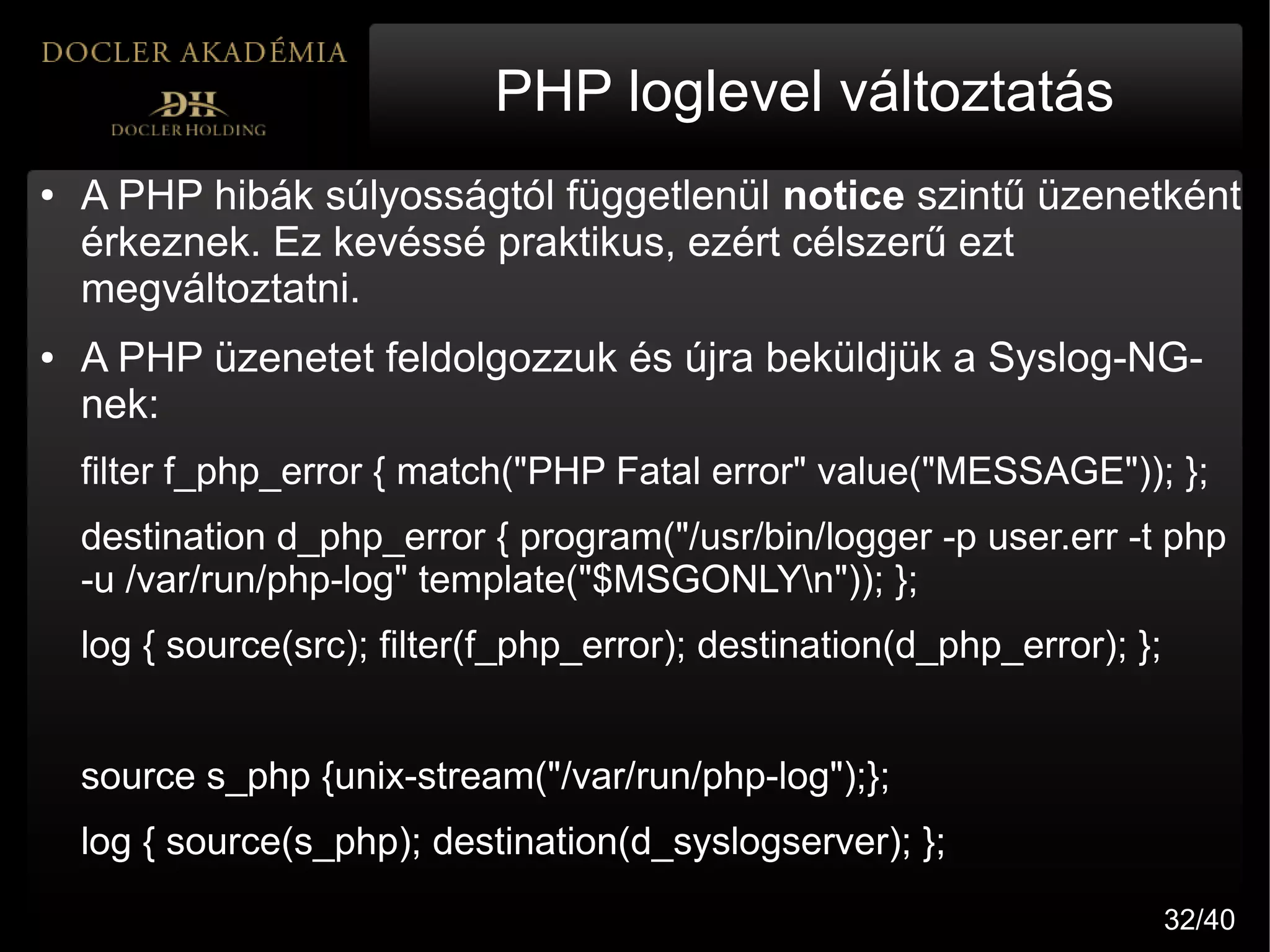 PHP loglevel változtatás
●   A PHP hibák súlyosságtól függetlenül notice szintű üzenetként
    érkeznek. Ez kevéssé praktikus, ezért célszerű ezt
    megváltoztatni.
●   A PHP üzenetet feldolgozzuk és újra beküldjük a Syslog-NG-
    nek:
    filter f_php_error { match("PHP Fatal error" value("MESSAGE")); };
    destination d_php_error { program("/usr/bin/logger -p user.err -t php
    -u /var/run/php-log" template("$MSGONLYn")); };
    log { source(src); filter(f_php_error); destination(d_php_error); };


    source s_php {unix-stream("/var/run/php-log");};
    log { source(s_php); destination(d_syslogserver); };
                                                                           32/40
 