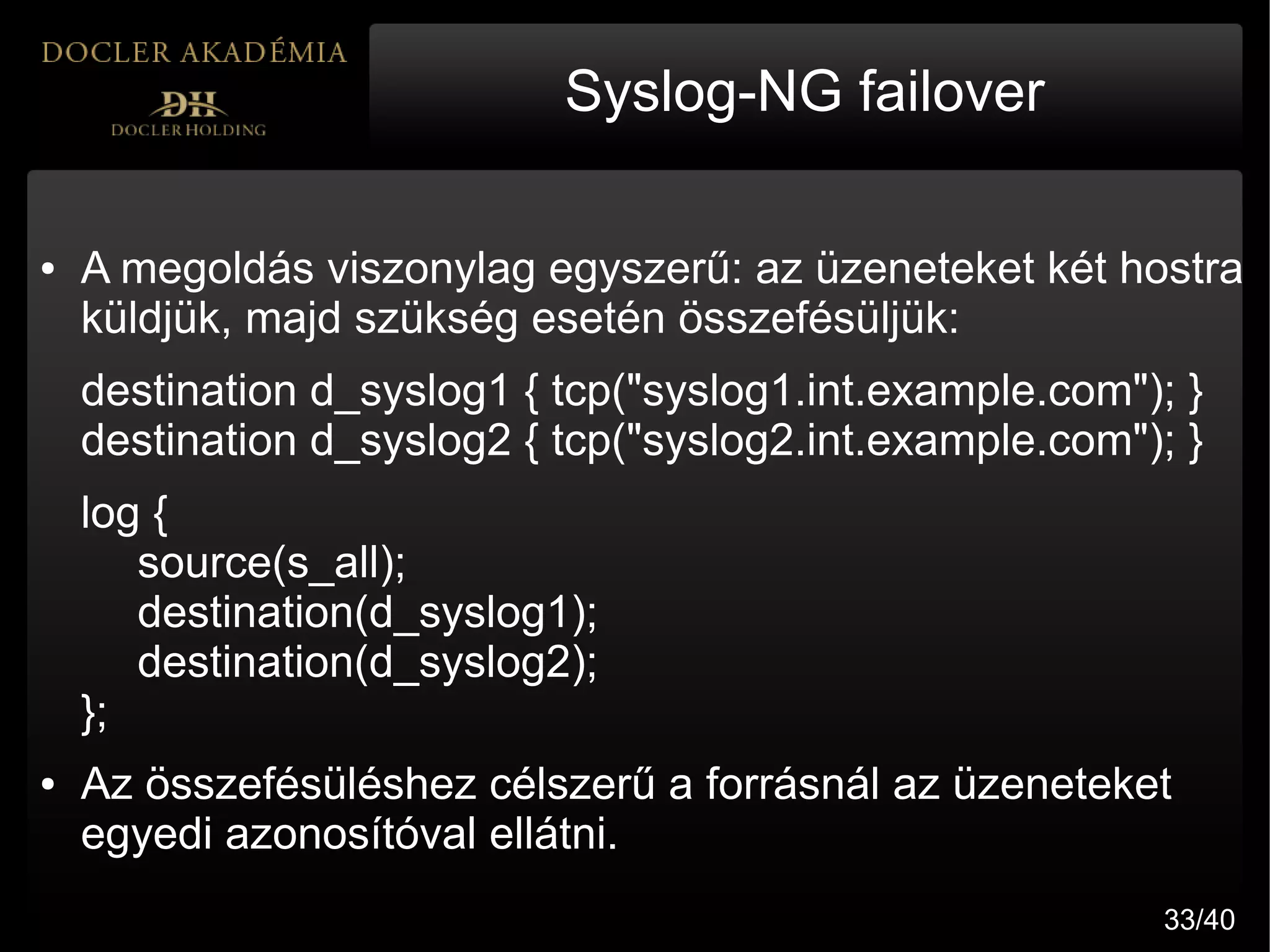 Syslog-NG failover

●   A megoldás viszonylag egyszerű: az üzeneteket két hostra
    küldjük, majd szükség esetén összefésüljük:
    destination d_syslog1 { tcp("syslog1.int.example.com"); }
    destination d_syslog2 { tcp("syslog2.int.example.com"); }
    log {
       source(s_all);
       destination(d_syslog1);
       destination(d_syslog2);
    };
●   Az összefésüléshez célszerű a forrásnál az üzeneteket
    egyedi azonosítóval ellátni.
                                                          33/40
 