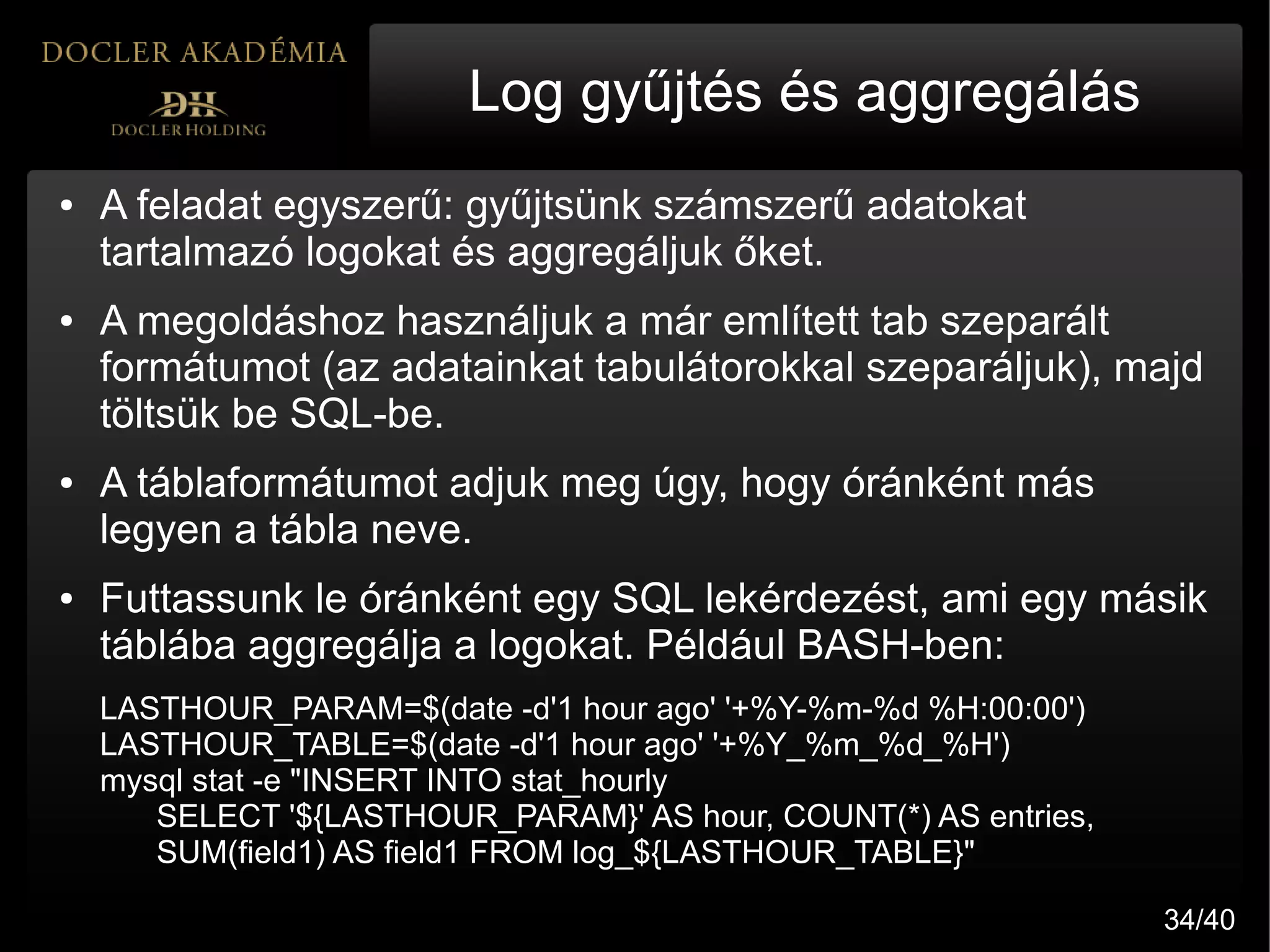 Log gyűjtés és aggregálás
●   A feladat egyszerű: gyűjtsünk számszerű adatokat
    tartalmazó logokat és aggregáljuk őket.
●   A megoldáshoz használjuk a már említett tab szeparált
    formátumot (az adatainkat tabulátorokkal szeparáljuk), majd
    töltsük be SQL-be.
●   A táblaformátumot adjuk meg úgy, hogy óránként más
    legyen a tábla neve.
●   Futtassunk le óránként egy SQL lekérdezést, ami egy másik
    táblába aggregálja a logokat. Például BASH-ben:
    LASTHOUR_PARAM=$(date -d'1 hour ago' '+%Y-%m-%d %H:00:00')
    LASTHOUR_TABLE=$(date -d'1 hour ago' '+%Y_%m_%d_%H')
    mysql stat -e "INSERT INTO stat_hourly
       SELECT '${LASTHOUR_PARAM}' AS hour, COUNT(*) AS entries,
       SUM(field1) AS field1 FROM log_${LASTHOUR_TABLE}"

                                                                  34/40
 