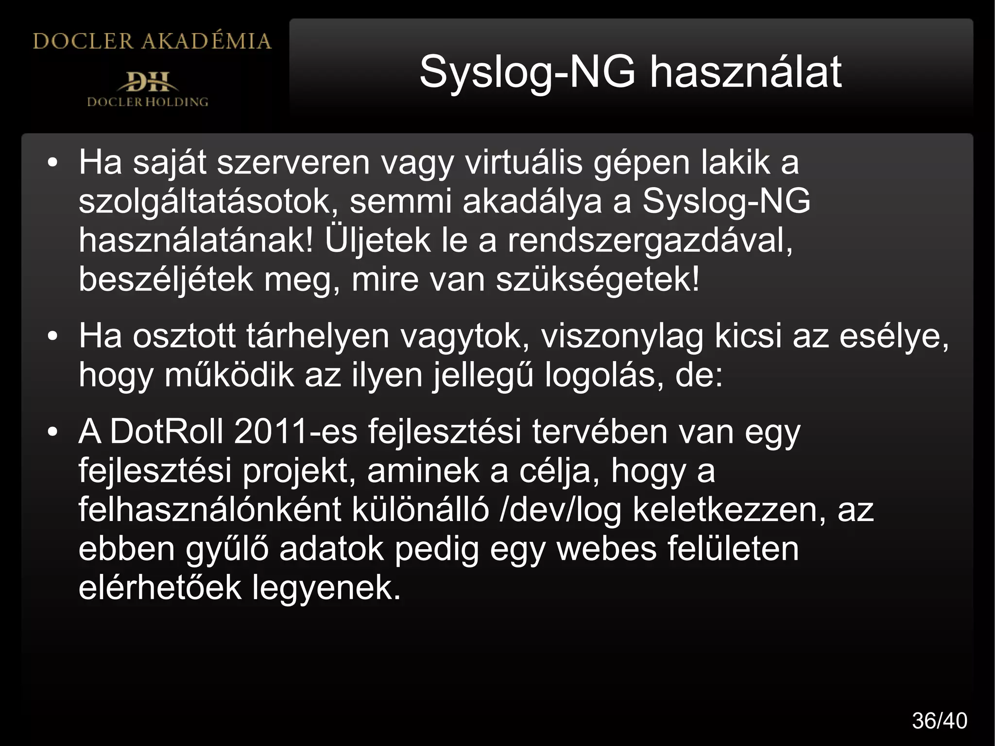 Syslog-NG használat
●   Ha saját szerveren vagy virtuális gépen lakik a
    szolgáltatásotok, semmi akadálya a Syslog-NG
    használatának! Üljetek le a rendszergazdával,
    beszéljétek meg, mire van szükségetek!
●   Ha osztott tárhelyen vagytok, viszonylag kicsi az esélye,
    hogy működik az ilyen jellegű logolás, de:
●   A DotRoll 2011-es fejlesztési tervében van egy
    fejlesztési projekt, aminek a célja, hogy a
    felhasználónként különálló /dev/log keletkezzen, az
    ebben gyűlő adatok pedig egy webes felületen
    elérhetőek legyenek.


                                                          36/40
 