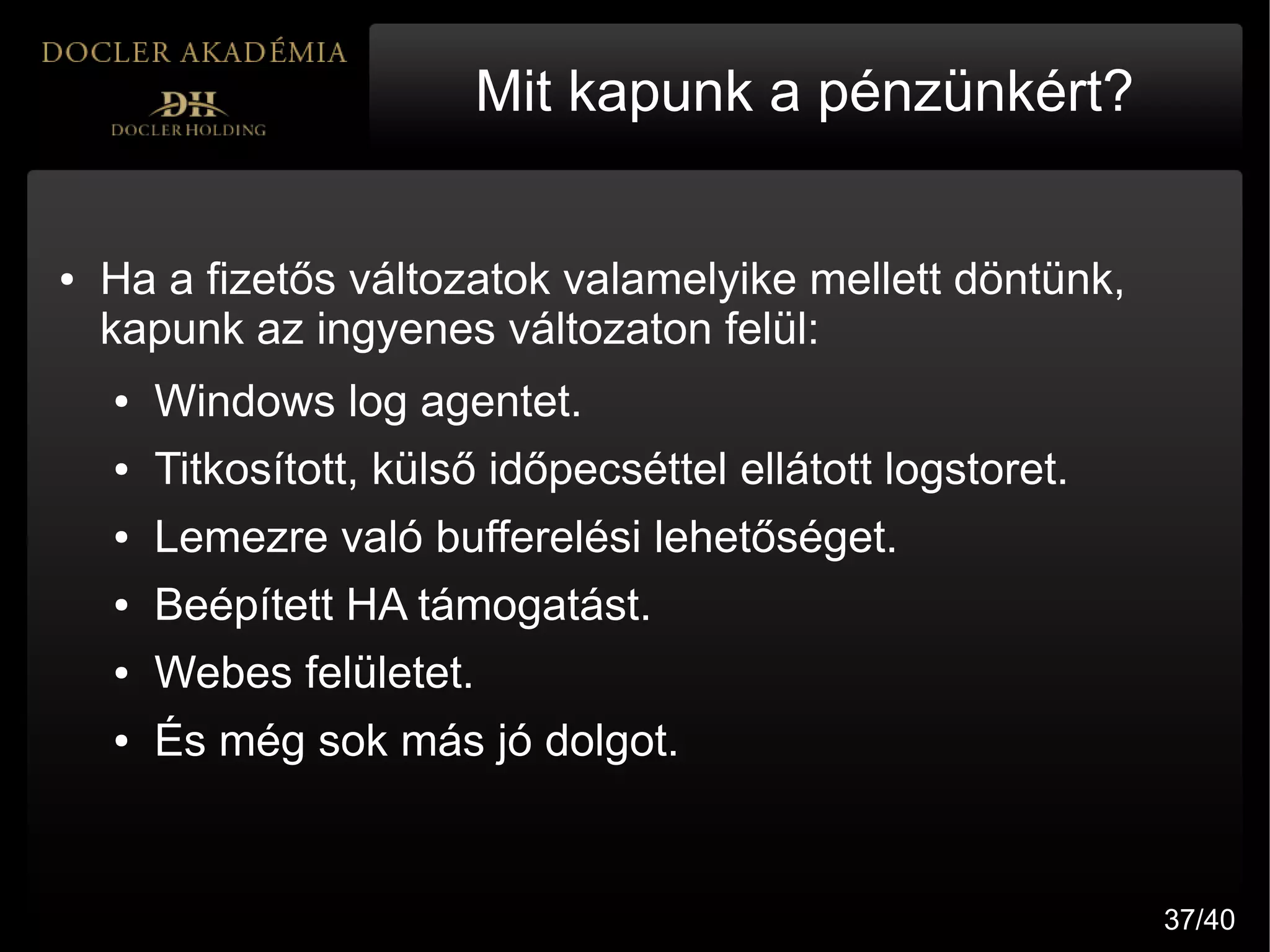 Mit kapunk a pénzünkért?


●   Ha a fizetős változatok valamelyike mellett döntünk,
    kapunk az ingyenes változaton felül:
    ●   Windows log agentet.
    ●   Titkosított, külső időpecséttel ellátott logstoret.
    ●   Lemezre való bufferelési lehetőséget.
    ●   Beépített HA támogatást.
    ●   Webes felületet.
    ●   És még sok más jó dolgot.


                                                              37/40
 