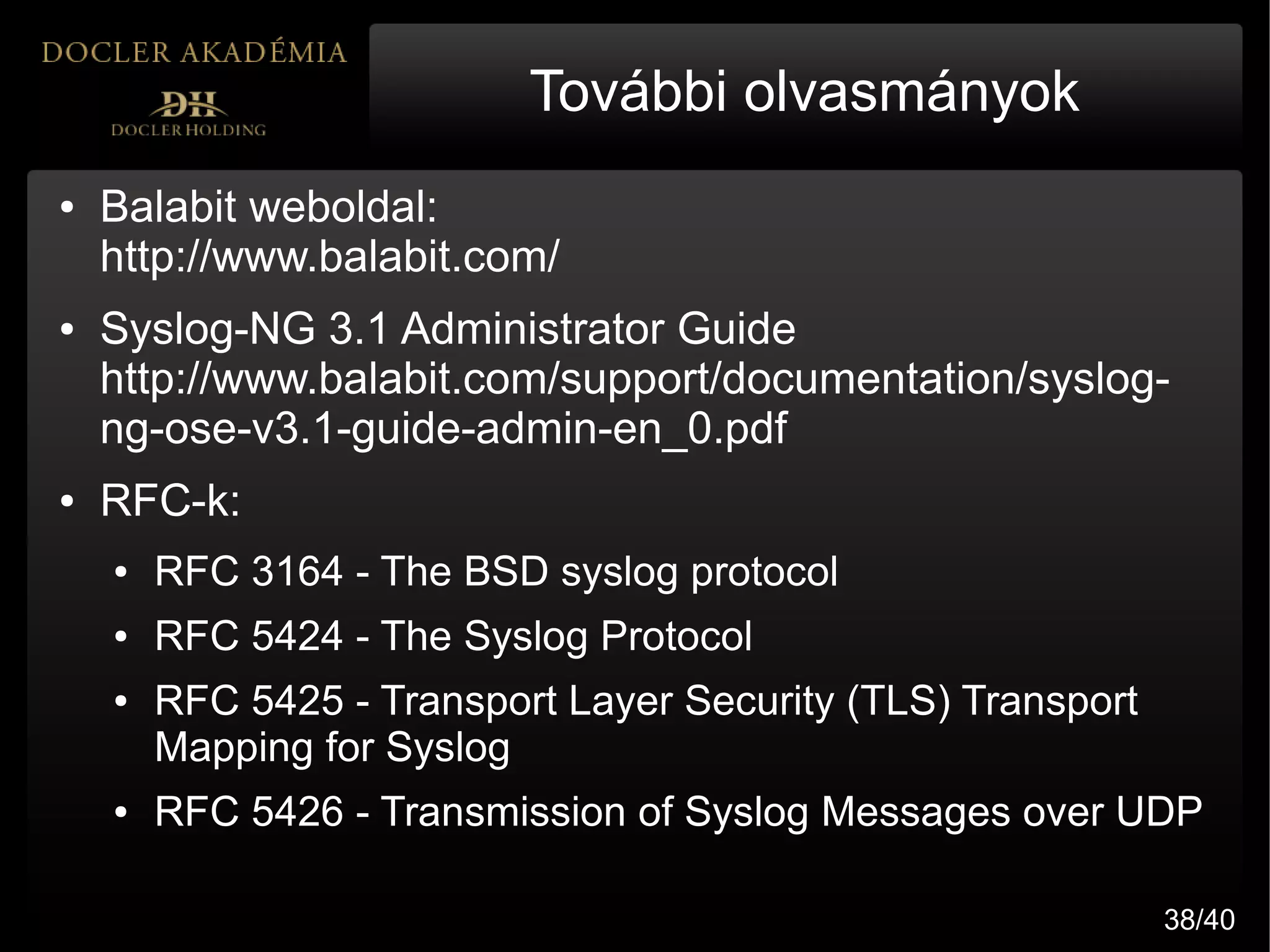További olvasmányok
●   Balabit weboldal:
    http://www.balabit.com/
●   Syslog-NG 3.1 Administrator Guide
    http://www.balabit.com/support/documentation/syslog-
    ng-ose-v3.1-guide-admin-en_0.pdf
●   RFC-k:
    ●   RFC 3164 - The BSD syslog protocol
    ●   RFC 5424 - The Syslog Protocol
    ●   RFC 5425 - Transport Layer Security (TLS) Transport
        Mapping for Syslog
    ●   RFC 5426 - Transmission of Syslog Messages over UDP

                                                              38/40
 