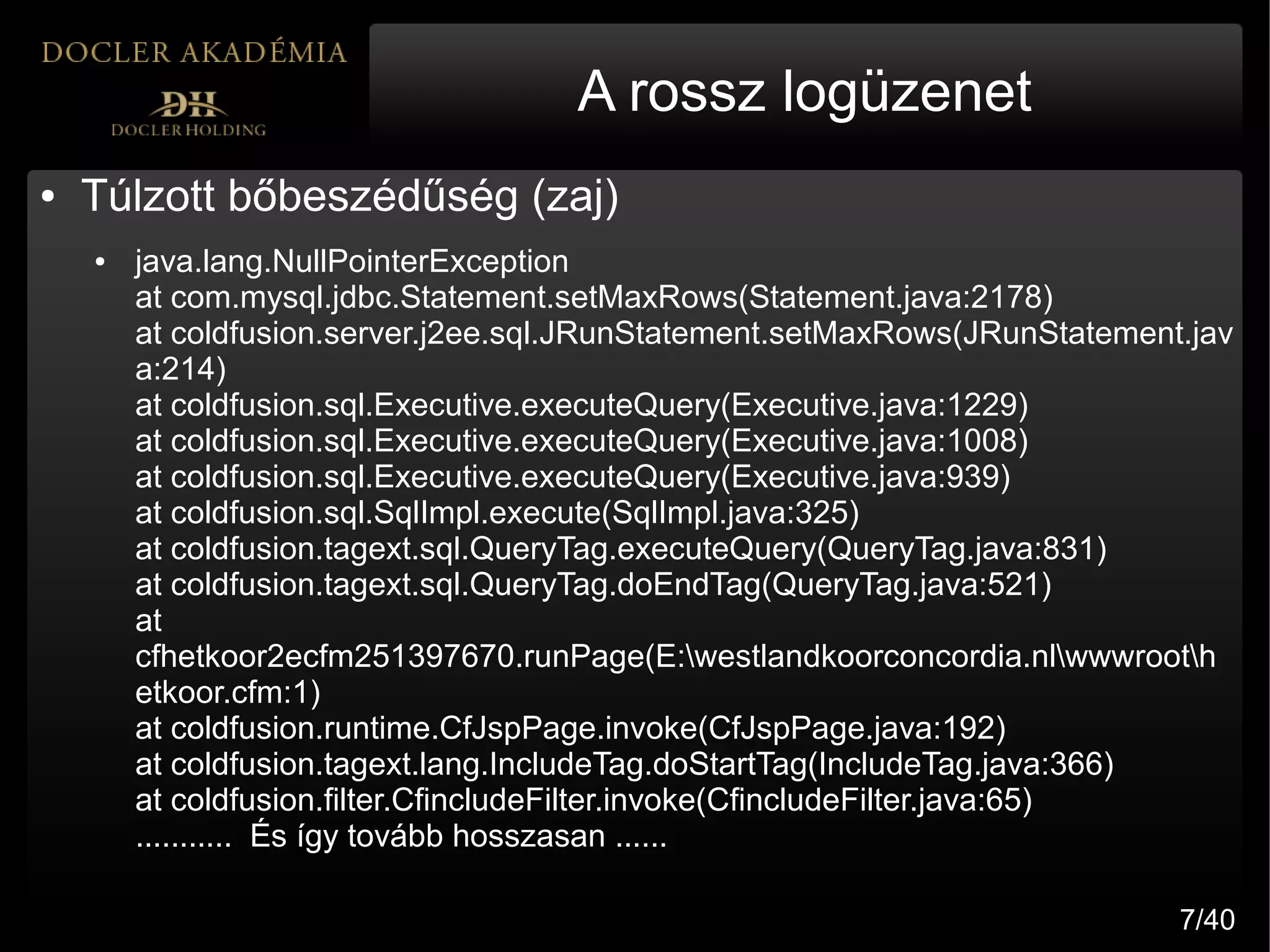 A rossz logüzenet
●   Túlzott bőbeszédűség (zaj)
    ●   java.lang.NullPointerException
        at com.mysql.jdbc.Statement.setMaxRows(Statement.java:2178)
        at coldfusion.server.j2ee.sql.JRunStatement.setMaxRows(JRunStatement.jav
        a:214)
        at coldfusion.sql.Executive.executeQuery(Executive.java:1229)
        at coldfusion.sql.Executive.executeQuery(Executive.java:1008)
        at coldfusion.sql.Executive.executeQuery(Executive.java:939)
        at coldfusion.sql.SqlImpl.execute(SqlImpl.java:325)
        at coldfusion.tagext.sql.QueryTag.executeQuery(QueryTag.java:831)
        at coldfusion.tagext.sql.QueryTag.doEndTag(QueryTag.java:521)
        at
        cfhetkoor2ecfm251397670.runPage(E:westlandkoorconcordia.nlwwwrooth
        etkoor.cfm:1)
        at coldfusion.runtime.CfJspPage.invoke(CfJspPage.java:192)
        at coldfusion.tagext.lang.IncludeTag.doStartTag(IncludeTag.java:366)
        at coldfusion.filter.CfincludeFilter.invoke(CfincludeFilter.java:65)
        ........... És így tovább hosszasan ......

                                                                            7/40
 