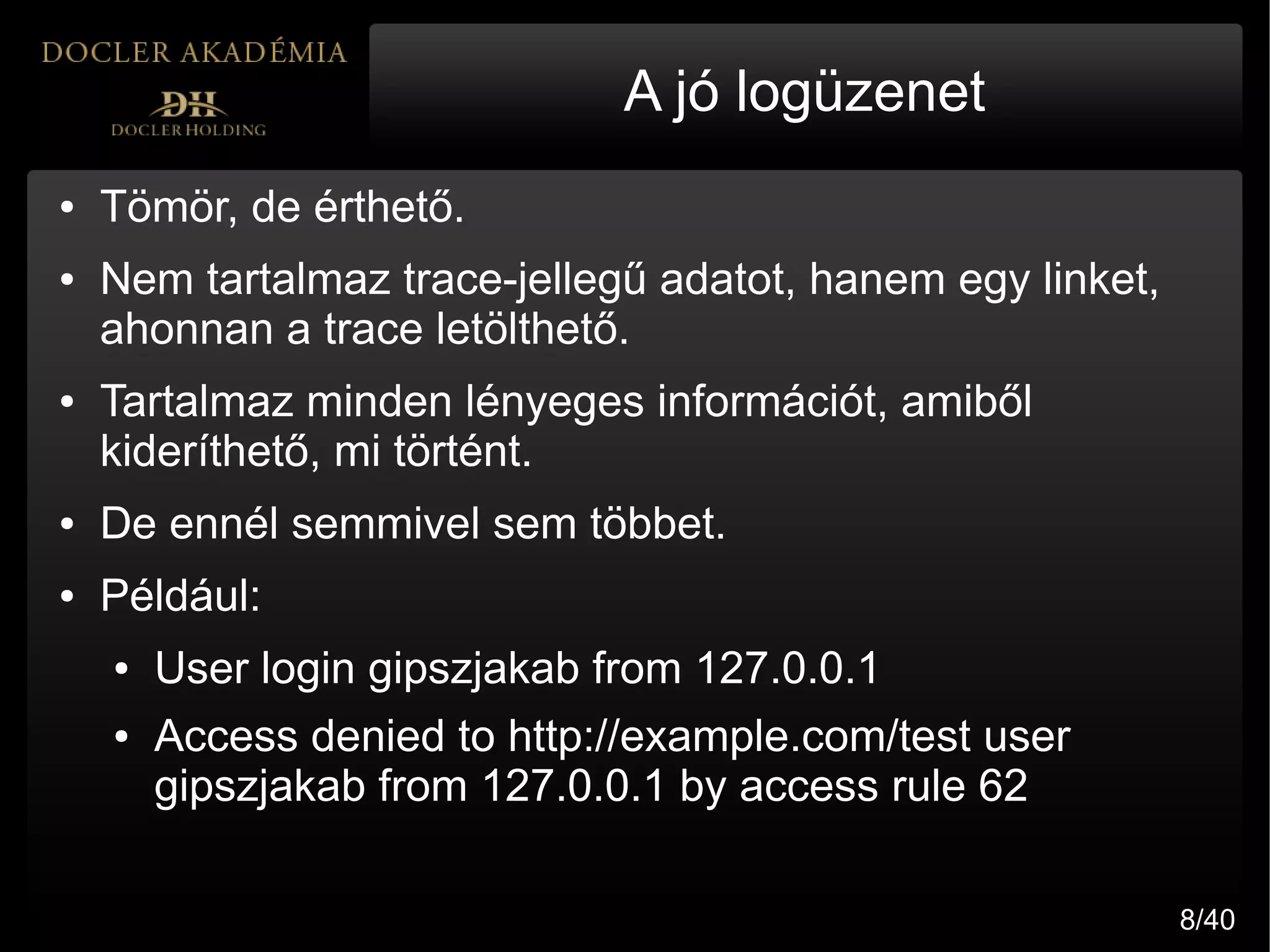 A jó logüzenet
●   Tömör, de érthető.
●   Nem tartalmaz trace-jellegű adatot, hanem egy linket,
    ahonnan a trace letölthető.
●   Tartalmaz minden lényeges információt, amiből
    kideríthető, mi történt.
●   De ennél semmivel sem többet.
●   Például:
    ●   User login gipszjakab from 127.0.0.1
    ●   Access denied to http://example.com/test user
        gipszjakab from 127.0.0.1 by access rule 62

                                                            8/40
 