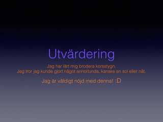 Utvärdering
Jag har lärt mig brodera korsstygn.
Jag tror jag kunde gjort något annorlunda, kanske en sol eller nåt.
Jag är väldigt nöjd med denna! :D
 