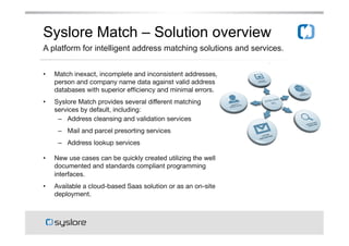 Syslore Match C Solution overview
A platform for intelligent address matching solutions and services.
??

Match inexact, incomplete and inconsistent addresses,
person and company name data against valid address
databases with superior ef?ciency and minimal errors.

??

Syslore Match provides several different matching
services by default, including:
C? Address cleansing and validation services

C? Mail and parcel presorting services

C? Address lookup services

??

New use cases can be quickly created utilizing the well
documented and standards compliant programming
interfaces.

??

Available a cloud-based Saas solution or as an on-site
deployment.

 