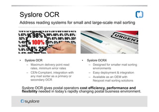 Syslore OCR
Address reading systems for small and large-scale mail sorting

??

Syslore OCR
C? Maximum delivery point read
rates, minimum error rates
C? CEN-Compliant, integration with
any mail sorter as a primary or
secondary OCR

??

Syslore OCRX
C? Designed for smaller mail sorting
environments
C? Easy deployment & integration
C? Available as an OEM with
Neopost mail sorting solutions

Syslore OCR gives postal operators cost efficiency, performance and
flexibility needed in todays rapidly changing postal business environment.

 
