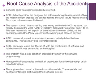+ Root Cause Analysis of the Accidents
 Software code was not independently reviewed.
 AECL did not consider the design of the software during its assessment of how
the machine might produce the desired results and what failure modes existed. –
No proper risk assessment followed.
 The system noticed that something was wrong and halted the X-ray beam, but
merely displayed the word "MALFUNCTION" followed by a number from 1 to 64.
The user manual did not explain or even address the error codes, so the
operator pressed the P key to override the warning and proceed anyway.
 AECL personnel, as well as machine operators, initially did not believe
complaints. This was likely due to overconfidence
 AECL had never tested the Therac-25 with the combination of software and
hardware until it was assembled at the hospital.
 The problem was a race condition produced by a flaw in the software
programming.
 Management inadequacies and lack of procedures for following through on all
reported incident.
 The engineer had reused software from older models. These models had
hardware interlocks that masked their software defects
 