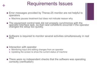 + Requirements Issues
 Error messages provided by Therac-25 monitor are not helpful to
operators
 Machine pauses treatment but does not indicate reason why
 The equipment control task did not properly synchronize with the
operator interface task, so that race conditions occurred if the operator
changed the setup too quickly.
 Software is required to monitor several activities simultaneously in real
time
 Interaction with operator
 Monitoring input and editing changes from an operator
 Updating the screen to show the current status of machine
 There were no independent checks that the software was operating
correctly (verification)
 