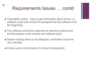 +
Requirements Issues … contd
 Traceability matrix: ways to get information about errors, i.e.,
software audit trails should be designed into the software from
the beginning.
 The software should be subjected to extensive testing and
formal analysis at the module and software level.
 System testing alone is not adequate; verification would be
very valuable.
 Involve users at all phases of product development
 