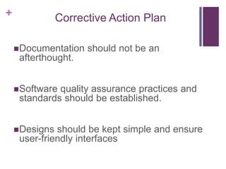 + Corrective Action Plan
Documentation should not be an
afterthought.
Software quality assurance practices and
standards should be established.
Designs should be kept simple and ensure
user-friendly interfaces
 