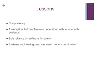 +
Lessons
 Complacency
 Assumption that problem was understood without adequate
evidence
 Sole reliance on software for safety
 Systems engineering practices need proper coordination
 