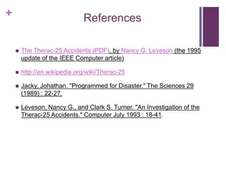 + References
 The Therac-25 Accidents (PDF), by Nancy G. Leveson (the 1995
update of the IEEE Computer article)
 http://en.wikipedia.org/wiki/Therac-25
 Jacky, Johathan. "Programmed for Disaster." The Sciences 29
(1989) : 22-27.
 Leveson, Nancy G., and Clark S. Turner. "An Investigation of the
Therac-25 Accidents." Computer July 1993 : 18-41.
 