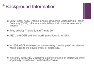 +Background Information
 Early1970’s, AECL (Atomic Energy of Canada Limited)and a French
Company (CGR) collaborate to build Medical Linear Accelerators
(linacs).
 They develop Therac-6, and Therac-20.
 AECL and CGR end their working relationship in 1981.
 In 1976, AECL develops the revolutionary "double pass" accelerator
which leads to the development of Therac-25.
 In March, 1983, AECL performs a safety analysis of Therac-25 which
apparently excludes an analysis of software.
 
