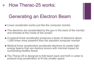 + How Therac-25 works:
Generating an Electron Beam
 Linear accelerator works just like the computer monitor
 The electrons are accelerated by the gun in the back of the monitor
and directed at the inside of the screen
 A medical linear accelerator produces a beam of electrons about
1,000 times more powerful than the standard computer monitor
 Medical linear accelerators accelerate electrons to create high-
energy beams that can destroy tumors with minimal impact on
surrounding healthy tissue
 The Therac-25 is designed to fold beam back and forth in order to
produce long acceleration to fit into smaller space
 