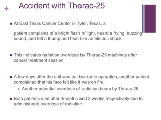 + Accident with Therac-25
 At East Texas Cancer Center in Tyler, Texas, a
patient complains of a bright flash of light, heard a frying, buzzing
sound, and felt a thump and heat like an electric shock.
 This indicates radiation overdose by Therac-25 machines after
cancer treatment session
 A few days after the unit was put back into operation, another patient
complained that his face felt like it was on fire.
 Another potential overdose of radiation beam by Therac-25.
 Both patients died after 4months and 3 weeks respectively due to
administered overdose of radiation
 