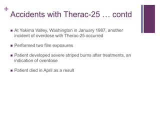 +
Accidents with Therac-25 … contd
 At Yakima Valley, Washington in January 1987, another
incident of overdose with Therac-25 occurred
 Performed two film exposures
 Patient developed severe striped burns after treatments, an
indication of overdose
 Patient died in April as a result
 