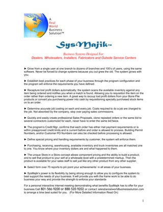 Business Systems Designed For:
      Dealers, Wholesalers, Installers, Fabricators and Outside Service Centers


► Grow from a single user at one branch to dozens of branches and 100’s of users, using the same
software. Never be forced to change systems because you out grew the old. The system grows with
you.

► Establish best practices for each phase of your business through the program configuration and
the program will enforce the requirements you have defined.

► Recapture lost profit dollars automatically; the system scans the available inventory against any
item being ordered and notifies you when a match is found. Allowing you to requisition the item on the
order rather then ordering a new item. A great way to recoup lost profit dollars from your Bone Pile
products or convert you purchasing power into cash by requisitioning specially purchased stock items
on to an order.

► Determine accurate job costing on each and every job. Costs required to do a job are charged to
the job. Not absorbed by the company, stop over paying sales commissions.

► Quickly and easily create professional Sales Proposals, clone repeated orders or the same bid to
several contractors customized for each, never have to enter the same bid twice.

► The program’s Credit Mgr. confirms that each order has either met payment requirements or is
within preapproved credit limits and is current before and order is allowed to process. Building Permit
Numbers, and/or Customer PO Numbers can also be checked before processing is allowed.

► Define special pricing and handling requirements by customer, the system will enforce them.

► Purchasing, receiving, warehousing, available inventory and truck inventories are all matched one
to one. You know where your inventory dollars are and what happened to them.

► The unique Store in a Store concept allows component pricing and the ability to build a product,
and to sell that product to your self at a wholesale level with a predetermined markup. Then the
product is available for your sales staff to sell just like any other product from any other supplier.

► Select form over 75 reports to pin point your achievements’ in all areas of your business.

► SysMajik’s power is its flexibility by being strong enough to allow you to configure the system to
best support the needs of your business. It will provide you with the frame work to be able to do
business your way and provide the strength to enforce your standards

For a personal interactive internet meeting demonstrating what benefits SysMajik has to offer for your
business Call 801-566-9200 or 888-520-9202 or contact sales@arealworldbusinesssolution.com
to arrange a time best suited for you. (For More Detailed Information Read On)


                                                                                                         1
 