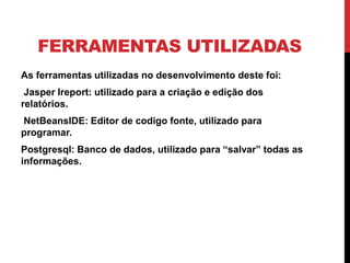 FERRAMENTAS UTILIZADAS
As ferramentas utilizadas no desenvolvimento deste foi:
Jasper Ireport: utilizado para a criação e edição dos
relatórios.
NetBeansIDE: Editor de codigo fonte, utilizado para
programar.
Postgresql: Banco de dados, utilizado para “salvar” todas as
informações.
 