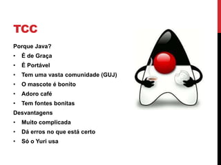 TCC
Porque Java?
• É de Graça
• É Portável
• Tem uma vasta comunidade (GUJ)
• O mascote é bonito
• Adoro café
• Tem fontes bonitas
Desvantagens
• Muito complicada
• Dá erros no que está certo
• Só o Yuri usa
 