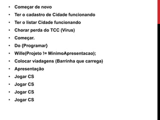 • Começar de novo
• Ter o cadastro de Cidade funcionando
• Ter o listar Cidade funcionando
• Chorar perda do TCC (Vírus)
• Começar.
• Do {Programar}
• Wille(Projeto != MinimoApresentacao);
• Colocar viadagens (Barrinha que carrega)
• Apresentação
• Jogar CS
• Jogar CS
• Jogar CS
• Jogar CS
 